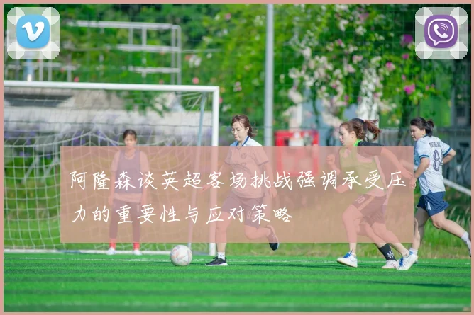 阿隆森谈英超客场挑战强调承受压力的重要性与应对策略