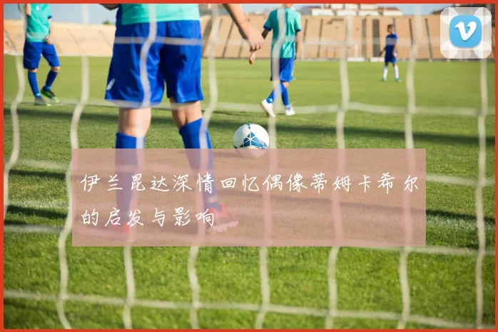 伊兰昆达深情回忆偶像蒂姆卡希尔的启发与影响