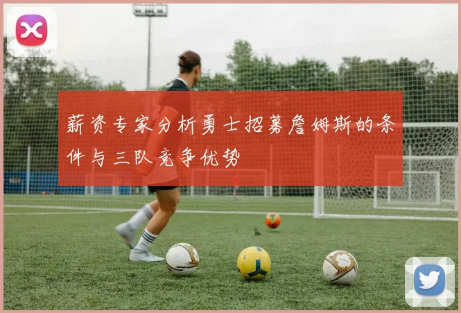 薪资专家分析勇士招募詹姆斯的条件与三队竞争优势