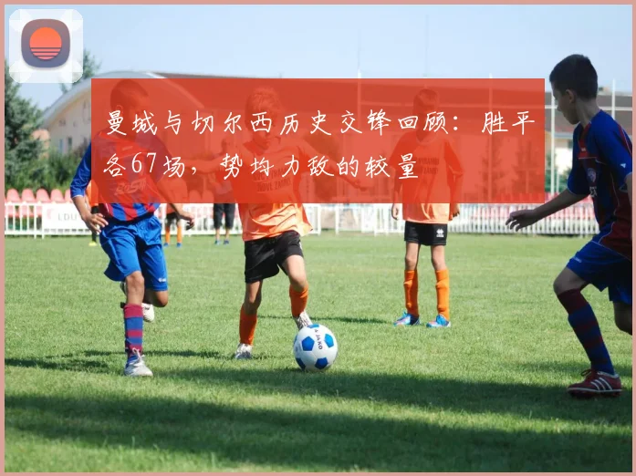 曼城与切尔西历史交锋回顾：胜平各67场，势均力敌的较量