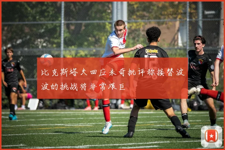 比克斯塔夫回应米奇批评称接替波波的挑战将非常艰巨