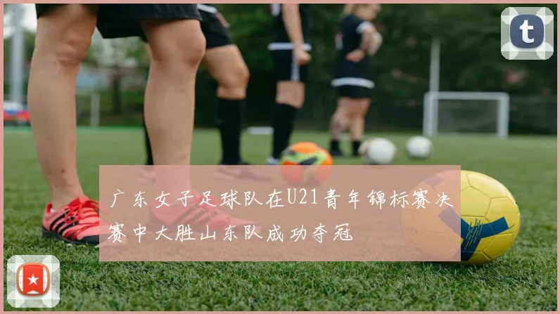 广东女子足球队在U21青年锦标赛决赛中大胜山东队成功夺冠