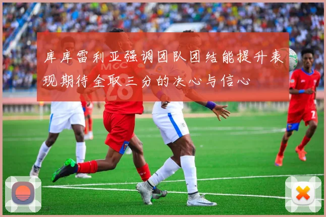 库库雷利亚强调团队团结能提升表现期待全取三分的决心与信心