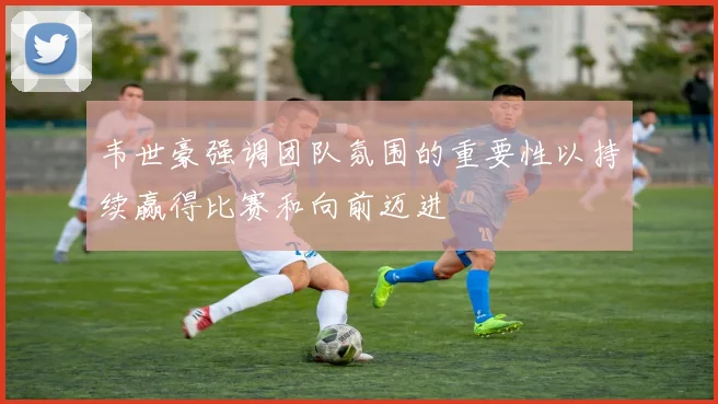 韦世豪强调团队氛围的重要性以持续赢得比赛和向前迈进