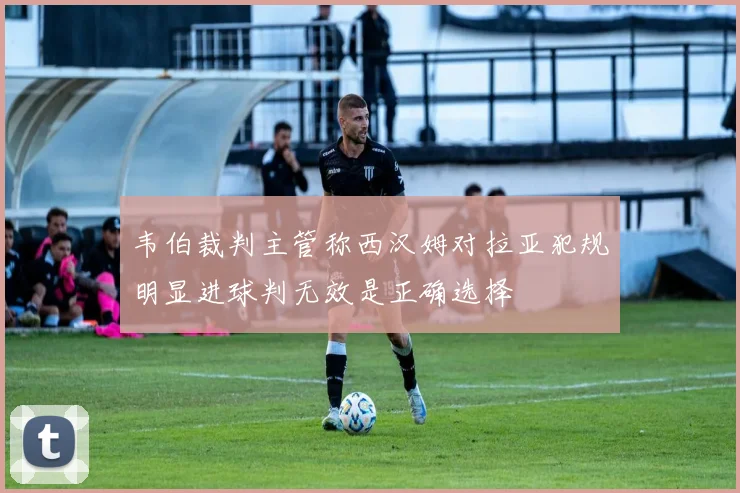 韦伯裁判主管称西汉姆对拉亚犯规明显进球判无效是正确选择