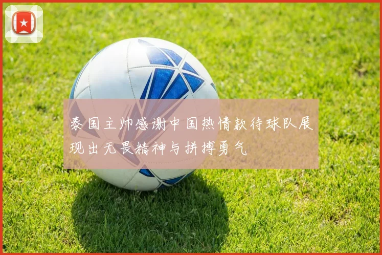泰国主帅感谢中国热情款待球队展现出无畏精神与拼搏勇气