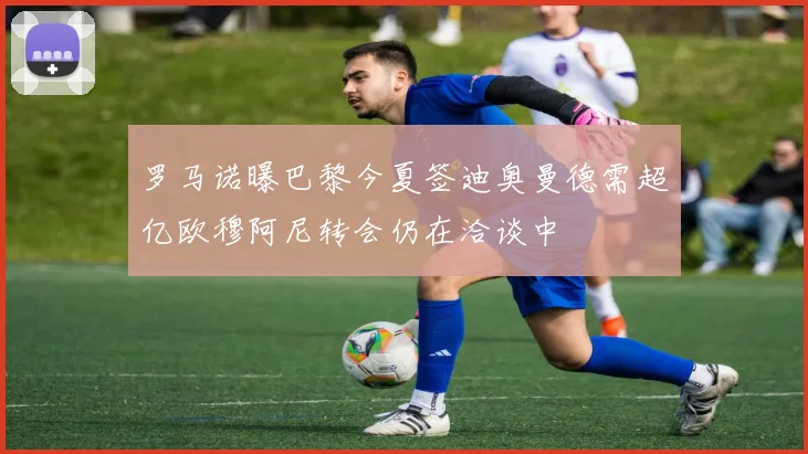 罗马诺曝巴黎今夏签迪奥曼德需超亿欧穆阿尼转会仍在洽谈中