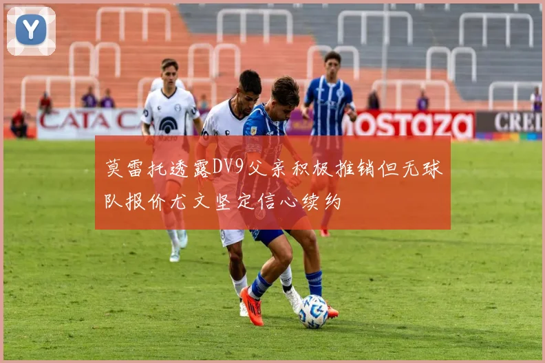 莫雷托透露DV9父亲积极推销但无球队报价尤文坚定信心续约